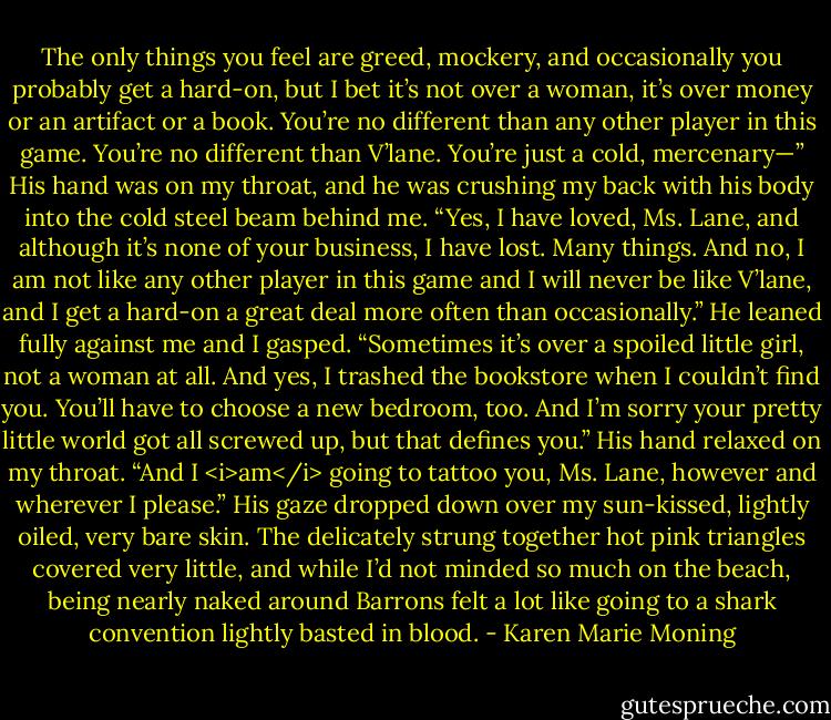 The only things you feel are greed, mockery, and occasionally you probably get a hard-on, but I bet it’s not over a woman, it’s over money or an artifact or a book. You’re no different than any other player in this game. You’re no different than V’lane. You’re just a cold, mercenary—”<br />His hand was on my throat, and he was crushing my back with his body into the cold steel beam behind me. “Yes, I have loved, Ms. Lane, and although it’s none of your business, I have lost. Many things. And no, I am not like any other player in this game and I will never be like V’lane, and I get a hard-on a great deal more often than occasionally.” He leaned fully against me and I gasped. “Sometimes it’s over a spoiled little girl, not a woman at all. And yes, I trashed the bookstore when I couldn’t find you. You’ll have to choose a new bedroom, too. And I’m sorry your pretty little world got all screwed up, but that defines you.” His hand relaxed on my throat. “And I <i>am</i> going to tattoo you, Ms. Lane, however and wherever I please.” His gaze dropped down over my sun-kissed, lightly oiled, very bare skin. The delicately strung together hot pink triangles covered very little, and while I’d not minded so much on the beach, being nearly naked around Barrons felt a lot like going to a shark convention lightly basted in blood. - Karen Marie Moning