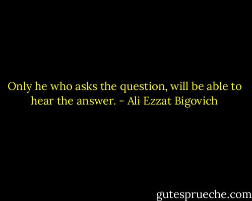 Only he who asks the question, will be able to hear the answer. - Ali Ezzat Bigovich