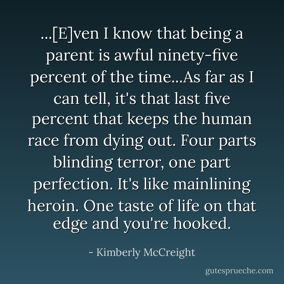 ...[E]ven I know that being a parent is awful ninety-five percent of the time...As far as I can tell, it's that last five percent that keeps the human race from dying out. Four parts blinding terror, one part perfection. It's like mainlining heroin. One taste of life on that edge and you're hooked. - Kimberly McCreight