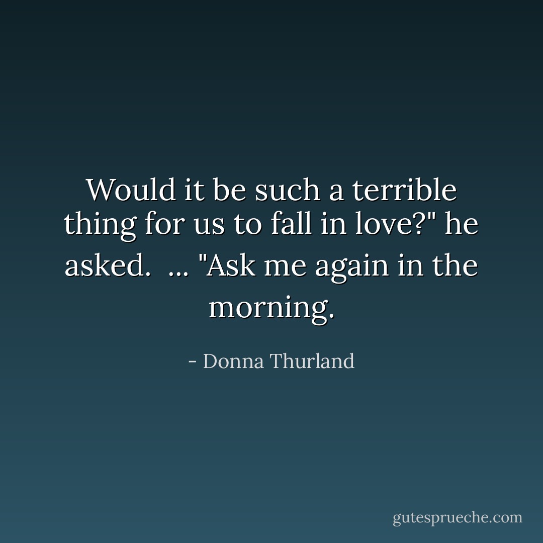 Would it be such a terrible thing for us to fall in love?" he asked. <br />...<br />"Ask me again in the morning. - Donna Thurland