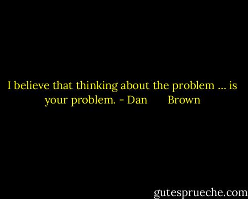 I believe that thinking about the problem … is your problem. - Dan       Brown