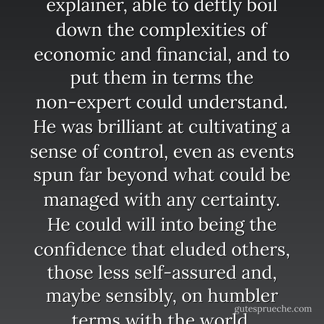 Summers was simply a master explainer, able to deftly boil down the complexities of economic and financial, and to put them in terms the non-expert could understand. He was brilliant at cultivating a sense of control, even as events spun far beyond what could be managed with any certainty. He could will into being the confidence that eluded others, those less self-assured and, maybe sensibly, on humbler terms with the world. - Suskind