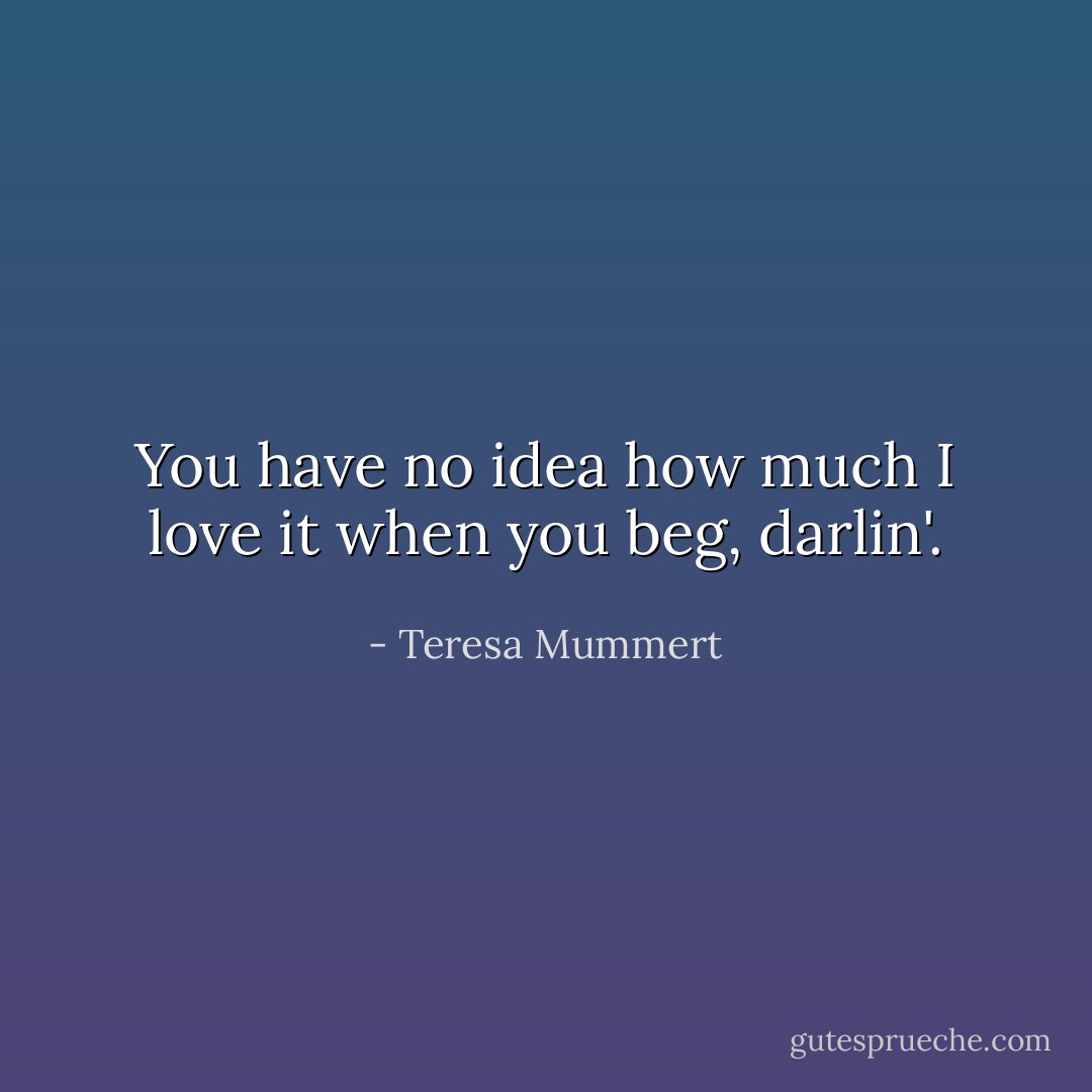 You have no idea how much I love it when you beg, darlin'. - Teresa Mummert