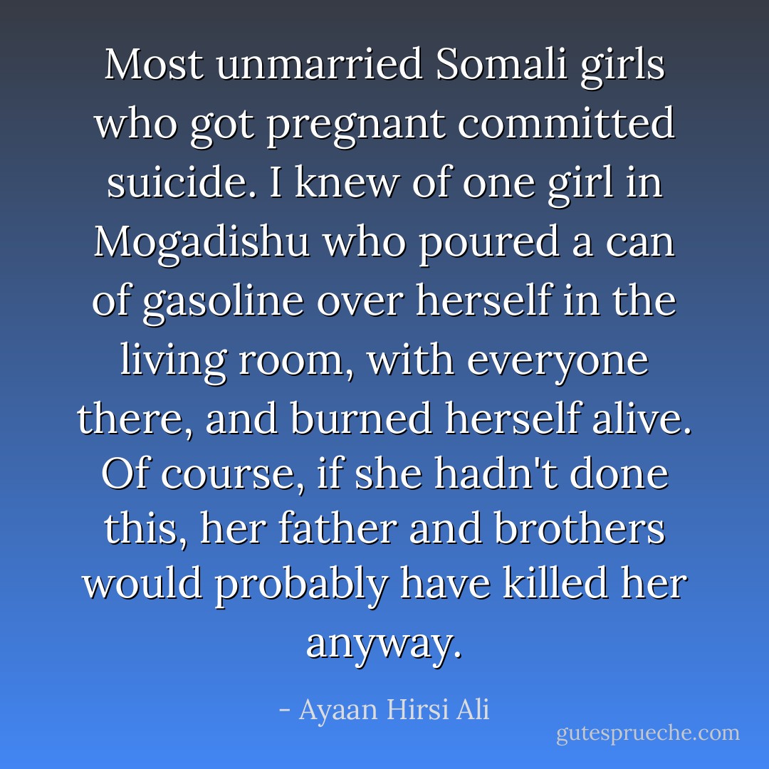 Most unmarried Somali girls who got pregnant committed suicide. I knew of one girl in Mogadishu who poured a can of gasoline over herself in the living room, with everyone there, and burned herself alive. Of course, if she hadn't done this, her father and brothers would probably have killed her anyway. - Ayaan Hirsi Ali