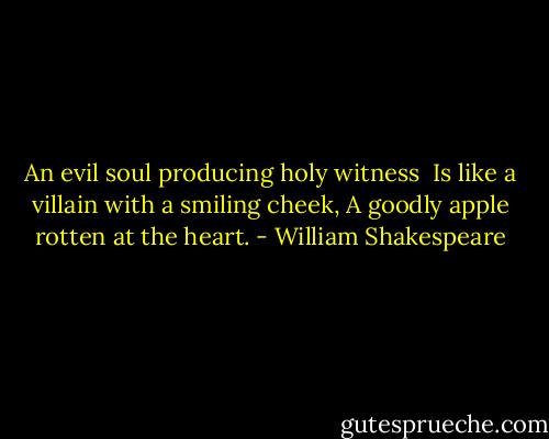An evil soul producing holy witness <br />Is like a villain with a smiling cheek,<br />A goodly apple rotten at the heart. - William Shakespeare