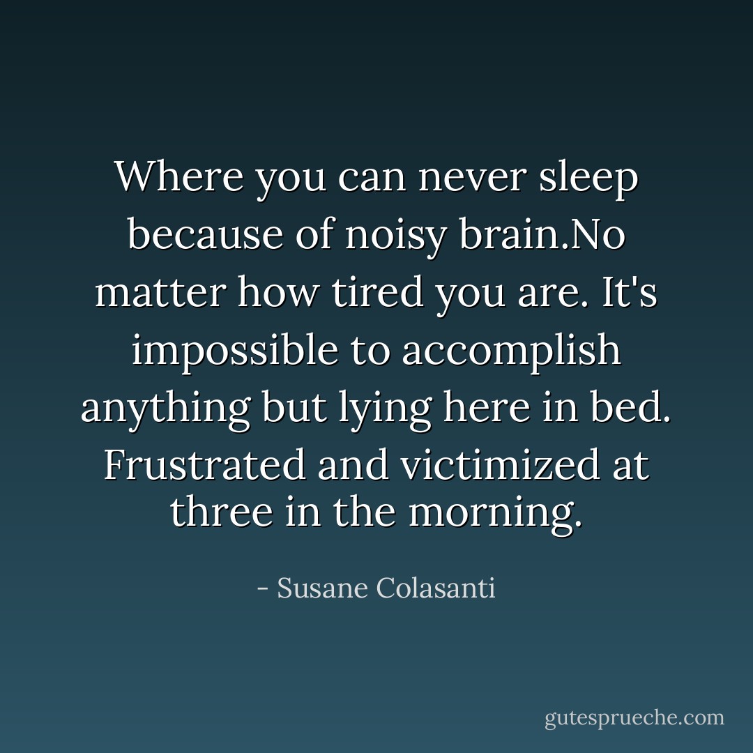 Where you can never sleep because of noisy brain.No matter how tired you are. It's impossible to accomplish anything but lying here in bed. Frustrated and victimized at three in the morning. - Susane Colasanti