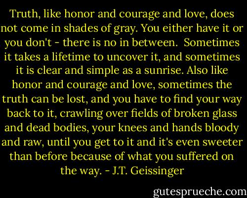 Truth, like honor and courage and love, does not come in shades of gray. You either have it or you don't - there is no in between.<br /><br />Sometimes it takes a lifetime to uncover it, and sometimes it is clear and simple as a sunrise. Also like honor and courage and love, sometimes the truth can be lost, and you have to find your way back to it, crawling over fields of broken glass and dead bodies, your knees and hands bloody and raw, until you get to it and it's even sweeter than before because of what you suffered on the way. - J.T. Geissinger