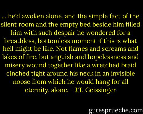 ... he'd awoken alone, and the simple fact of the silent room and the empty bed beside him filled him with such despair he wondered for a breathless, bottomless moment if this is what hell might be like. Not flames and screams and lakes of fire, but anguish and hopelessness and misery wound together like a wretched braid cinched tight around his neck in an invisible noose from which he would hang for all eternity, alone. - J.T. Geissinger