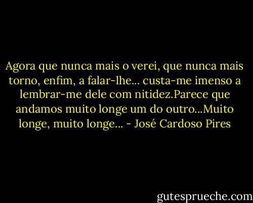 Agora que nunca mais o verei, que nunca mais torno, enfim, a falar-lhe... custa-me imenso a lembrar-me dele com nitidez.Parece que andamos muito longe um do outro...Muito longe, muito longe... - José Cardoso Pires
