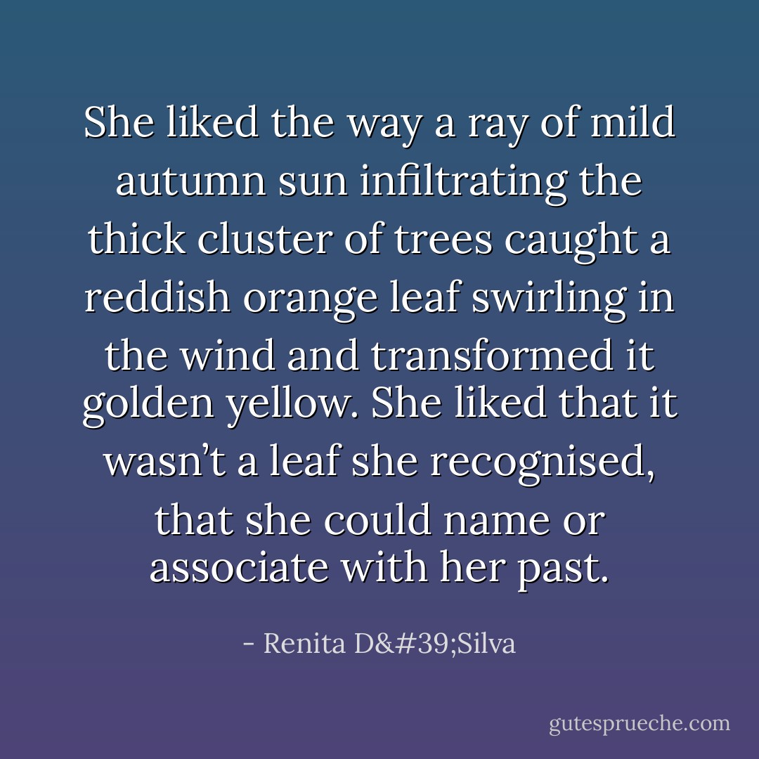 She liked the way a ray of mild autumn sun infiltrating the thick cluster of trees caught a reddish orange leaf swirling in the wind and transformed it golden yellow. She liked that it wasn’t a leaf she recognised, that she could name or associate with her past. - Renita D'Silva