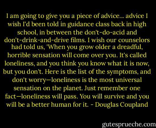 I am going to give you a piece of advice... advice I wish I'd been told in guidance class back in high school, in between the don't-do-acid and don't-drink-and-drive films. I wish our counselors had told us, 'When you grow older a dreadful, horrible sensation will come over you. It's called loneliness, and you think you know what it is now, but you don't. Here is the list of the symptoms, and don't worry—loneliness is the most universal sensation on the planet. Just remember one fact—loneliness will pass. You will survive and you will be a better human for it. - Douglas Coupland