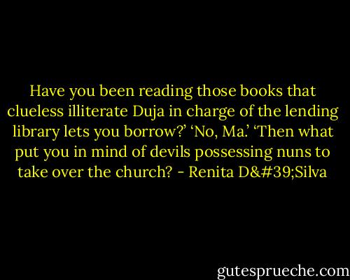 Have you been reading those books that clueless illiterate Duja in charge of the lending library lets you borrow?’ ‘No, Ma.’ ‘Then what put you in mind of devils possessing nuns to take over the church? - Renita D'Silva