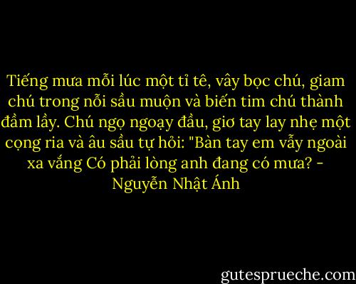 Tiếng mưa mỗi lúc một tỉ tê, vây bọc chú, giam chú trong nỗi sầu muộn và biến tim chú thành đầm lầy. Chú ngọ ngoạy đầu, giơ tay lay nhẹ một cọng ria và âu sầu tự hỏi:<br />"Bàn tay em vẫy ngoài xa vắng<br />Có phải lòng anh đang có mưa? - Nguyễn Nhật Ánh