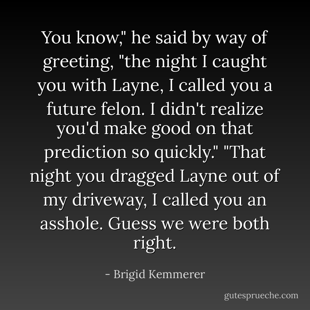 You know," he said by way of greeting, "the night I caught you with Layne, I called you a future felon. I didn't realize you'd make good on that prediction so quickly."<br />"That night you dragged Layne out of my driveway, I called you an asshole. Guess we were both right. - Brigid Kemmerer