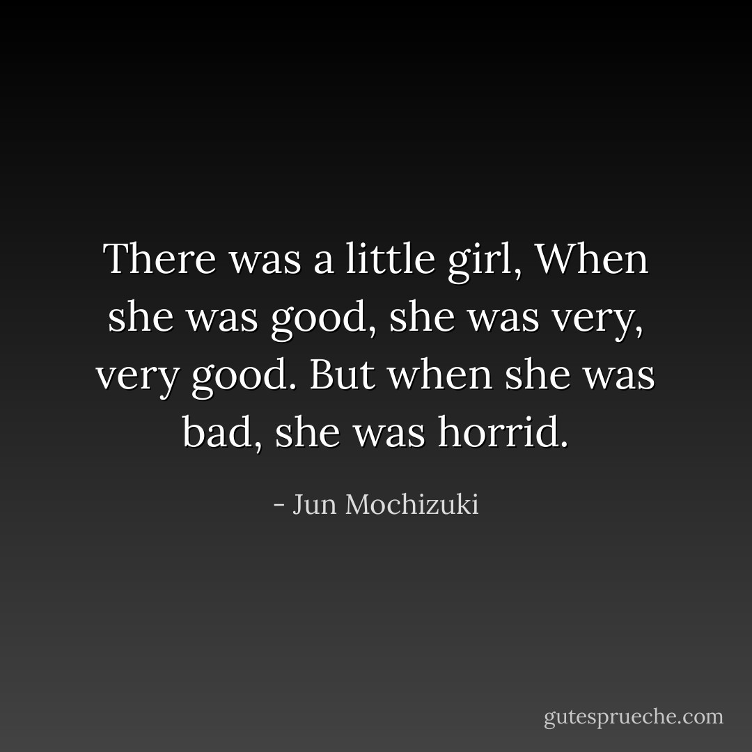 There was a little girl,<br />When she was good, she was very, very good.<br />But when she was bad, she was horrid. - Jun Mochizuki