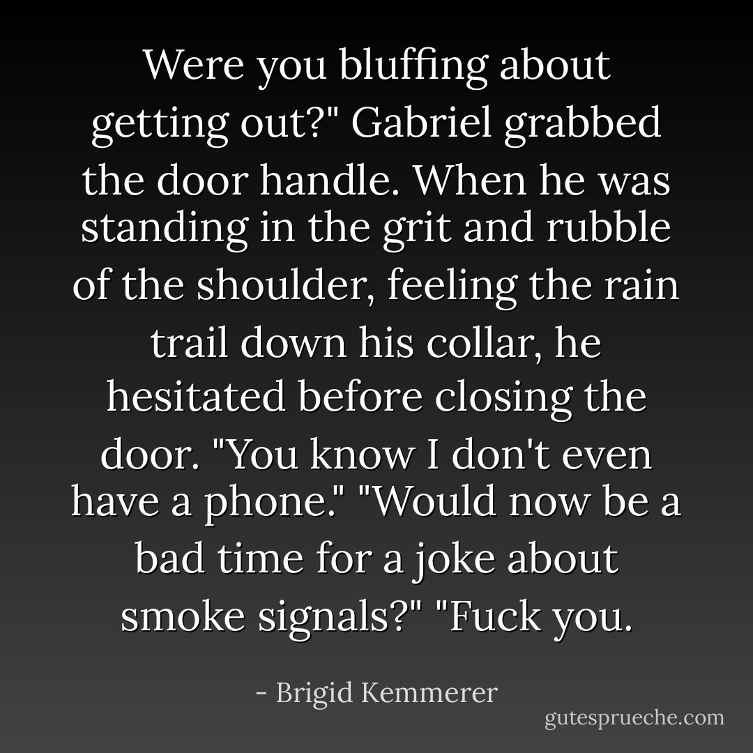 Were you bluffing about getting out?"<br />Gabriel grabbed the door handle. When he was standing in the grit and rubble of the shoulder, feeling the rain trail down his collar, he hesitated before closing the door. "You know I don't even have a phone."<br />"Would now be a bad time for a joke about smoke signals?"<br />"Fuck you. - Brigid Kemmerer