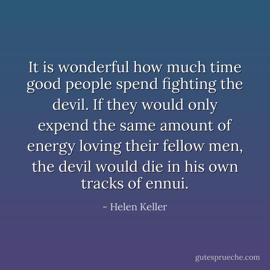 It is wonderful how much time good people spend fighting the devil. If they would only expend the same amount of energy loving their fellow men, the devil would die in his own tracks of ennui. - Helen Keller