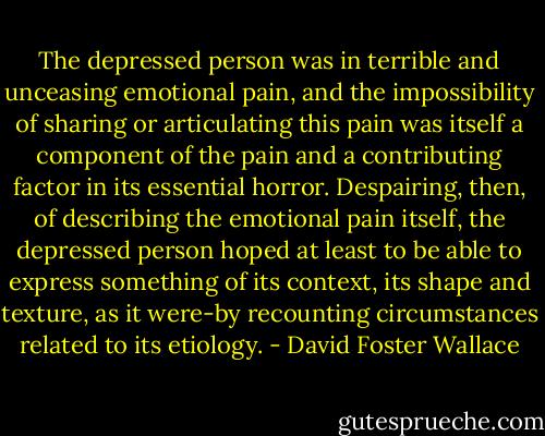 The depressed person was in terrible and<br />unceasing emotional pain, and the impossibility of sharing or articulating this pain was itself a component of the pain and a contributing factor in its essential horror. Despairing, then, of describing the emotional pain itself, the depressed person hoped at least to be able to express something of its context, its shape and texture, as it were-by recounting circumstances related to its etiology. - David Foster Wallace