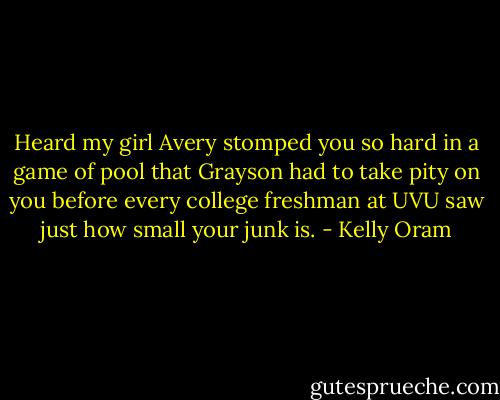 Heard my girl Avery stomped you so hard in a game of pool that Grayson had to take pity on you before every college freshman at UVU saw just how small your junk is. - Kelly Oram
