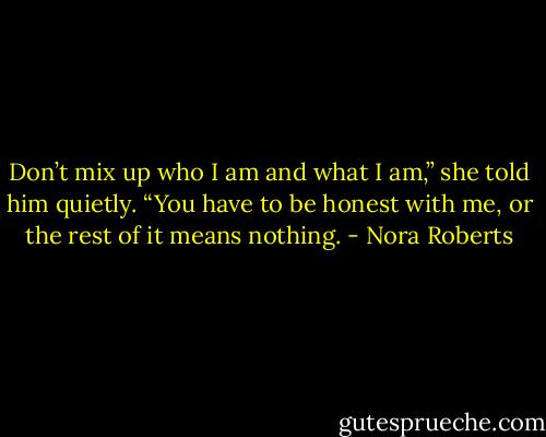 Don’t mix up who I am and what I am,” she told him quietly. “You have to be honest with me, or the rest of it means nothing. - Nora Roberts