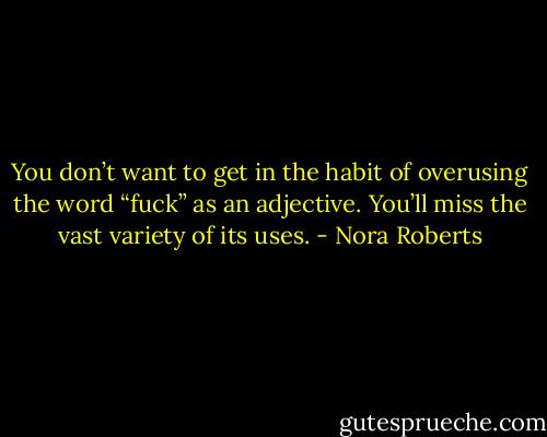 You don’t want to get in the habit of overusing the word “fuck” as an adjective. You’ll miss the vast variety of its uses. - Nora Roberts