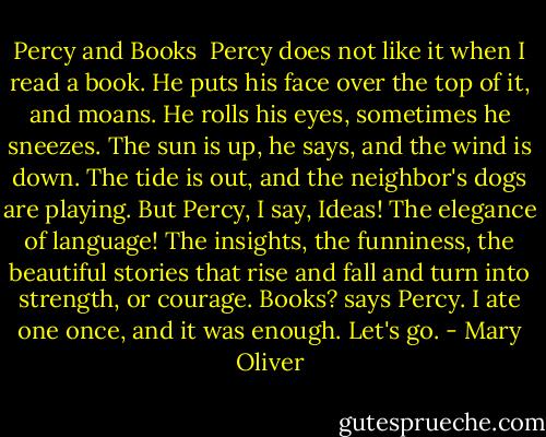 Percy and Books<br /><br />Percy does not like it when I read a book.<br />He puts his face over the top of it, and moans.<br />He rolls his eyes, sometimes he sneezes.<br />The sun is up, he says, and the wind is down.<br />The tide is out, and the neighbor's dogs are playing.<br />But Percy, I say, Ideas! The elegance of language!<br />The insights, the funniness, the beautiful stories<br />that rise and fall and turn into strength, or courage.<br />Books? says Percy. I ate one once, and it was enough. Let's go. - Mary Oliver