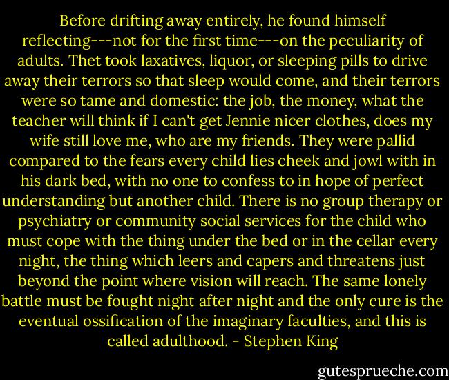 Before drifting away entirely, he found himself reflecting---not for the first time---on the peculiarity of adults. Thet took laxatives, liquor, or sleeping pills to drive away their terrors so that sleep would come, and their terrors were so tame and domestic: the job, the money, what the teacher will think if I can't get Jennie nicer clothes, does my wife still love me, who are my friends. They were pallid compared to the fears every child lies cheek and jowl with in his dark bed, with no one to confess to in hope of perfect understanding but another child. There is no group therapy or psychiatry or community social services for the child who must cope with the thing under the bed or in the cellar every night, the thing which leers and capers and threatens just beyond the point where vision will reach. The same lonely battle must be fought night after night and the only cure is the eventual ossification of the imaginary faculties, and this is called adulthood. - Stephen King
