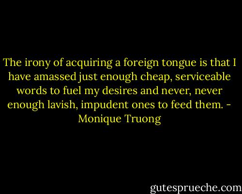 The irony of acquiring a foreign tongue is that I have amassed just enough cheap, serviceable words to fuel my desires and never, never enough lavish, impudent ones to feed them. - Monique Truong