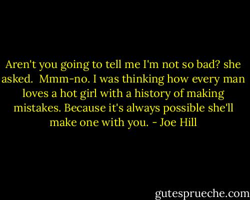 Aren't you going to tell me I'm not so bad? she asked.<br /><br />Mmm-no. I was thinking how every man loves a hot girl with a history of making mistakes. Because it's always possible she'll make one with you. - Joe Hill