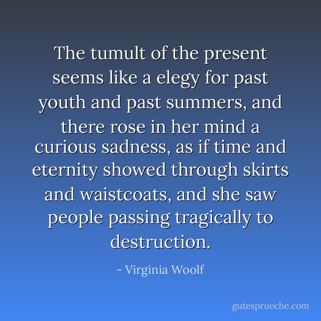 The tumult of the present seems like a elegy for past youth and past summers, and there rose in her mind a curious sadness, as if time and eternity showed through skirts and waistcoats, and she saw people passing tragically to destruction. - Virginia Woolf