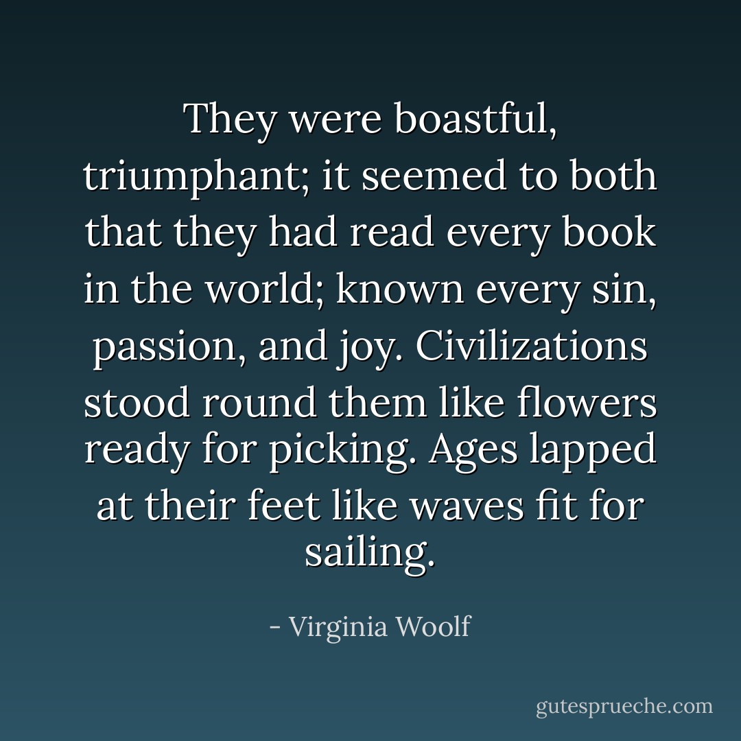 They were boastful, triumphant; it seemed to both that they had read every book in the world; known every sin, passion, and joy. Civilizations stood round them like flowers ready for picking. Ages lapped at their feet like waves fit for sailing. - Virginia Woolf