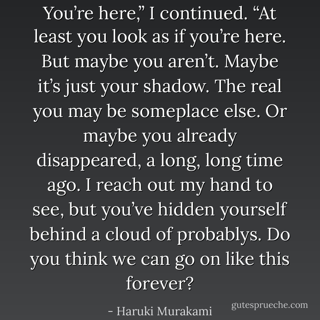 You’re here,” I continued. “At least you look as if you’re here. But maybe you aren’t. Maybe it’s just your shadow. The real you may be someplace else. Or maybe you already disappeared, a long, long time ago. I reach out my hand to see, but you’ve hidden yourself behind a cloud of probablys. Do you think we can go on like this forever? - Haruki Murakami