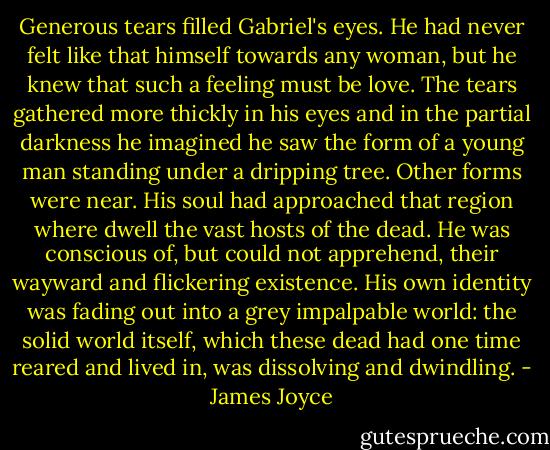 Generous tears filled Gabriel's eyes. He had never felt like that himself towards any woman, but he knew that such a feeling must be love. The tears gathered more thickly in his eyes and in the partial darkness he imagined he saw the form of a young man standing under a dripping tree. Other forms were near. His soul had approached that region where dwell the vast hosts of the dead. He was conscious of, but could not apprehend, their wayward and flickering existence. His own identity was fading out into a grey impalpable world: the solid world itself, which these dead had one time reared and lived in, was dissolving and dwindling. - James Joyce