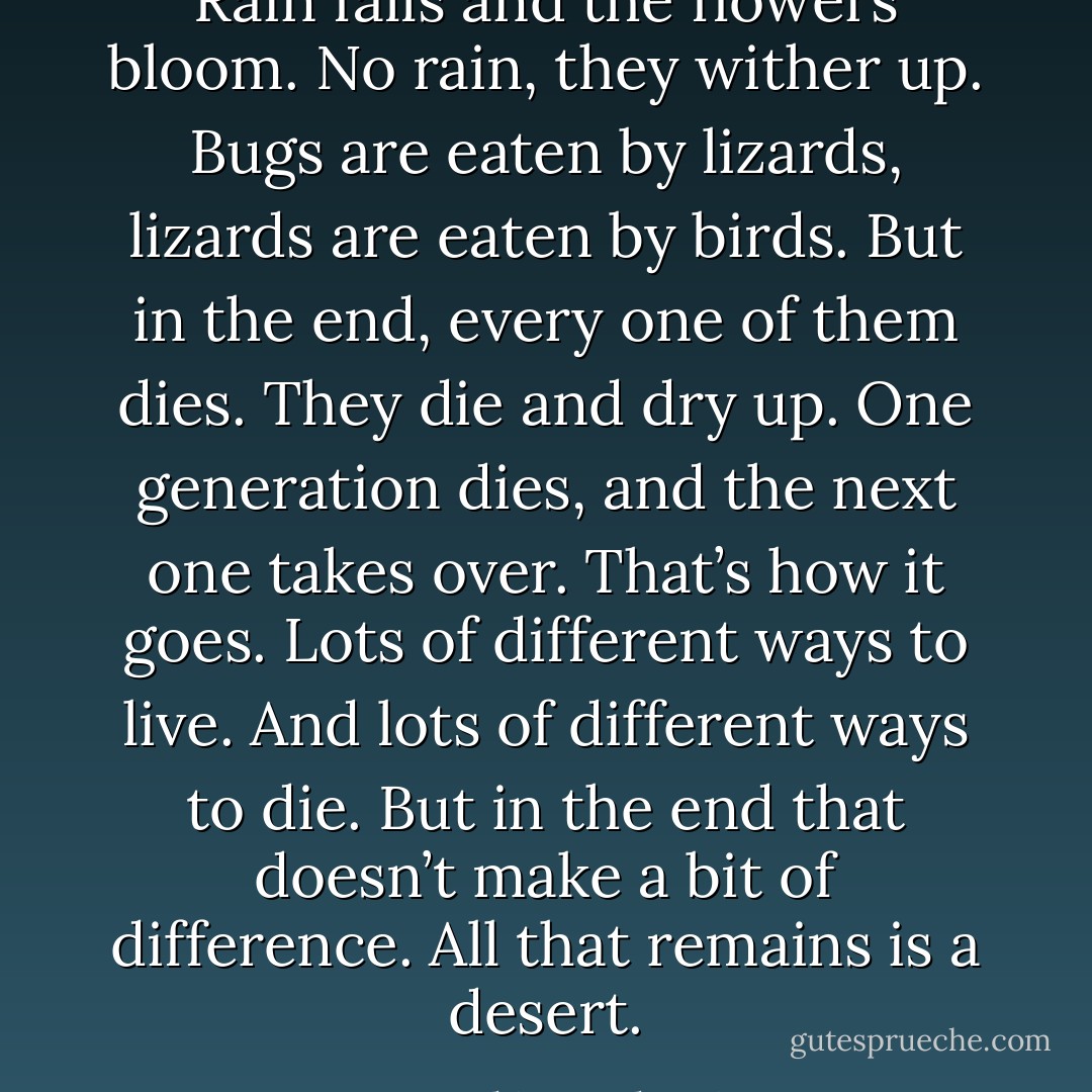 Rain falls and the flowers bloom. No rain, they wither up. Bugs are eaten by lizards, lizards are eaten by birds. But in the end, every one of them dies. They die and dry up. One generation dies, and the next one takes over. That’s how it goes. Lots of different ways to live. And lots of different ways to die. But in the end that doesn’t make a bit of difference. All that remains is a desert. - Haruki Murakami