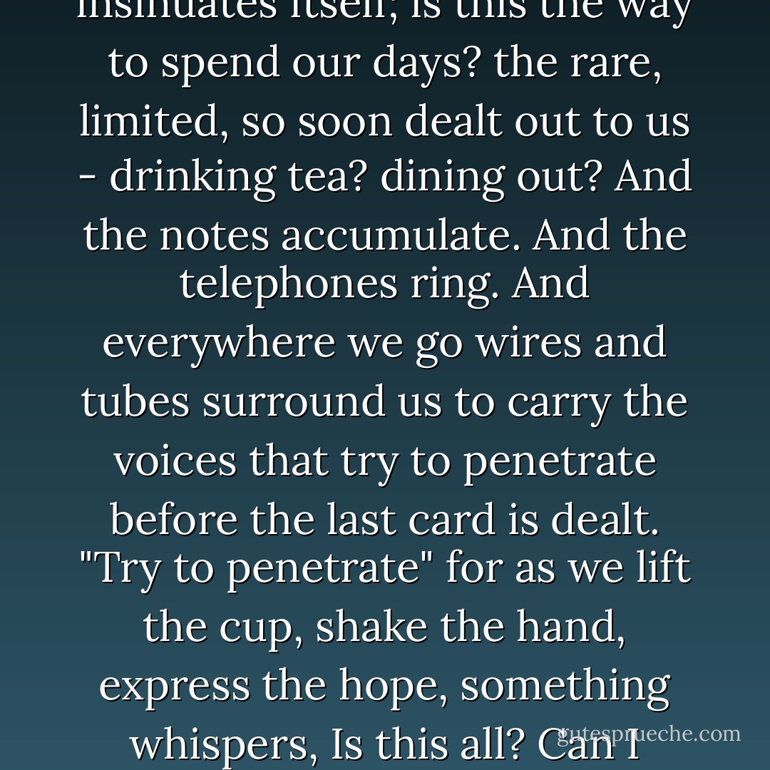 Venerable are letters, infinitely brave, forlorn, and lost. <br /><br />Life would split asunder without them. "Come to tea, come to dinner, what's the truth of the story? have you heard the news? life in the capital is gay; the Russian dancers...." These are our stays and props. These lace our days together and make of life a perfect globe. And yet, and yet... when we go to dinner, when pressing finger-tips we hope to meet somewhere soon, a doubt insinuates itself; is this the way to spend our days? the rare, limited, so soon dealt out to us - drinking tea? dining out? And the notes accumulate. And the telephones ring. And everywhere we go wires and tubes surround us to carry the voices that try to penetrate before the last card is dealt. "Try to penetrate" for as we lift the cup, shake the hand, express the hope, something whispers, Is this all? Can I never know, share, be certain? Am I doomed all my days to write letters, send voices, which fall upon the tea-table, fade upon the passage, making appointments, while life dwindles, to come and dine? Yet letters are venerable; and the telephone valiant, for the journey is a lonely one, and if bound together by notes and telephones we went in company, perhaps- who know? - we might talk by the way. - Virginia Woolf