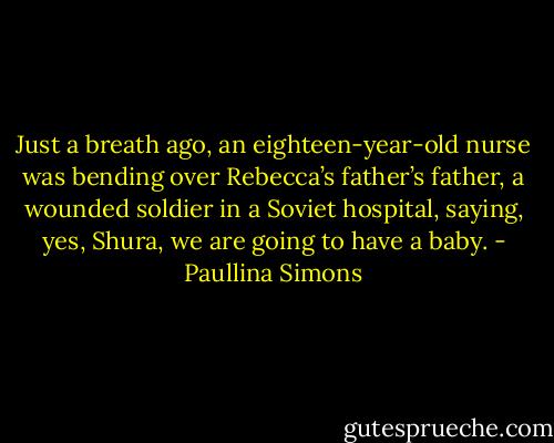 Just a breath ago, an eighteen-year-old nurse was bending over Rebecca’s father’s father, a wounded soldier in a Soviet hospital, saying, yes, Shura, we are going to have a baby. - Paullina Simons