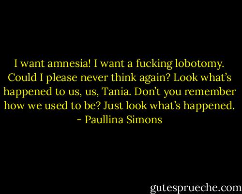 I want amnesia! I want a fucking lobotomy. Could I please never think again? Look what’s happened to us, us, Tania. Don’t you remember how we used to be? Just look what’s happened. - Paullina Simons