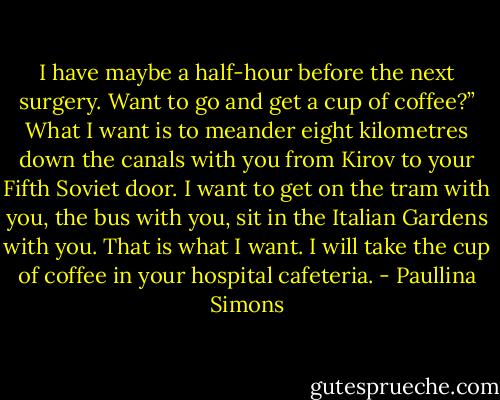 I have maybe a half-hour before the next surgery. Want to go and get a cup of coffee?”<br />What I want is to meander eight kilometres down the canals with you from Kirov to your Fifth Soviet door. I want to get on the tram with you, the bus with you, sit in the Italian Gardens with you. That is what I want. I will take the cup of coffee in your hospital cafeteria. - Paullina Simons