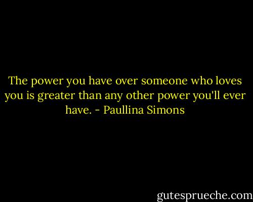 The power you have over someone who loves you is greater than any other power you'll ever have. - Paullina Simons