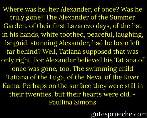 Where was he, her Alexander, of once? Was he truly gone? The Alexander of the Summer Garden, of their first Lazarevo days, of the hat in his hands, white toothed, peaceful, laughing, languid, stunning Alexander, had he been left far behind?<br />Well, Tatiana supposed that was only right.<br />For Alexander believed his Tatiana of once was gone, too. The swimming child Tatiana of the Luga, of the Neva, of the River Kama.<br />Perhaps on the surface they were still in their twenties, but their hearts were old. - Paullina Simons