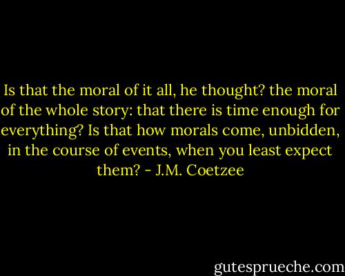 Is that the moral of it all, he thought? the moral of the whole story: that there is time enough for everything? Is that how morals come, unbidden, in the course of events, when you least expect them? - J.M. Coetzee