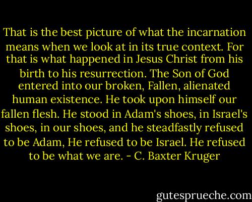 That is the best picture of what the incarnation means when we look at in its true context. For that is what happened in Jesus Christ from his birth to his resurrection. The Son of God entered into our broken, Fallen, alienated human existence. He took upon himself our fallen flesh. He stood in Adam's shoes, in Israel's shoes, in our shoes, and he steadfastly refused to be Adam, He refused to be Israel. He refused to be what we are. - C. Baxter Kruger