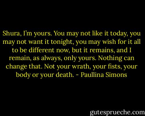Shura, I’m yours. You may not like it today, you may not want it tonight, you may wish for it all to be different now, but it remains, and I remain, as always, only yours. Nothing can change that. Not your wrath, your fists, your body or your death. - Paullina Simons