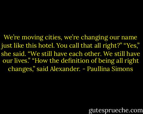 We’re moving cities, we’re changing our name just like this hotel. You call that all right?”<br />“Yes,” she said. “We still have each other. We still have our lives.”<br />“How the definition of being all right changes,” said Alexander. - Paullina Simons