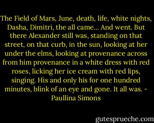 The Field of Mars, June, death, life, white nights, Dasha, Dimitri, the all came…<br />And went.<br />But there Alexander still was, standing on that street, on that curb, in the sun, looking at her under the elms, looking at provenance across from him provenance in a white dress with red roses, licking her ice cream with red lips, singing. His and only his for one hundred minutes, blink of an eye and gone. It all was. - Paullina Simons