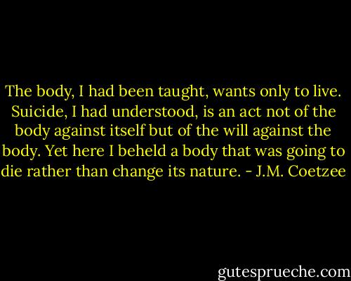 The body, I had been taught, wants only to live. Suicide, I had understood, is an act not of the body against itself but of the will against the body. Yet here I beheld a body that was going to die rather than change its nature. - J.M. Coetzee