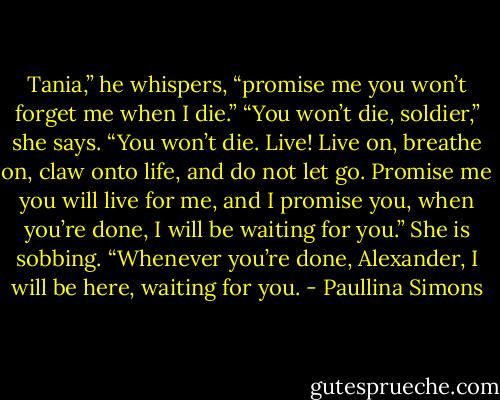 Tania,” he whispers, “promise me you won’t forget me when I die.”<br />“You won’t die, soldier,” she says. “You won’t die. Live! Live on, breathe on, claw onto life, and do not let go. Promise me you will live for me, and I promise you, when you’re done, I will be waiting for you.” She is sobbing. “Whenever you’re done, Alexander, I will be here, waiting for you. - Paullina Simons