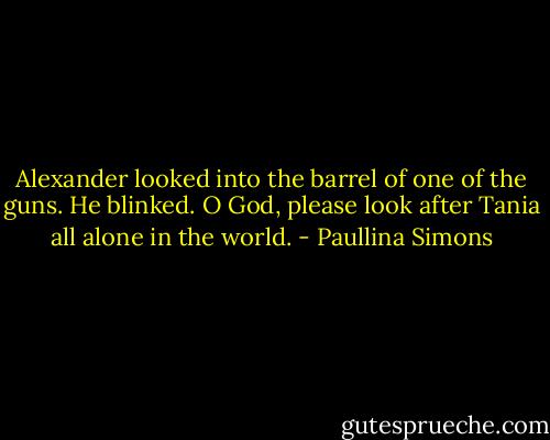 Alexander looked into the barrel of one of the guns. He blinked.<br />O God, please look after Tania all alone in the world. - Paullina Simons