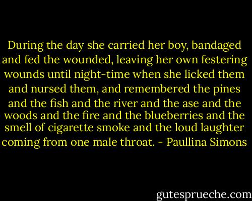 During the day she carried her boy, bandaged and fed the wounded, leaving her own festering wounds until night-time when she licked them and nursed them, and remembered the pines and the fish and the river and the ase and the woods and the fire and the blueberries and the smell of cigarette smoke and the loud laughter coming from one male throat. - Paullina Simons