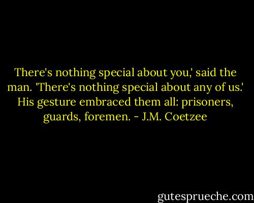 There's nothing special about you,' said the man. 'There's nothing special about any of us.' His gesture embraced them all: prisoners, guards, foremen. - J.M. Coetzee